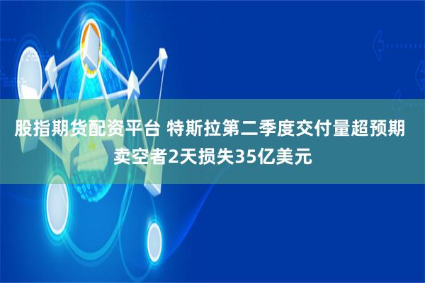 股指期货配资平台 特斯拉第二季度交付量超预期 卖空者2天损失35亿美元