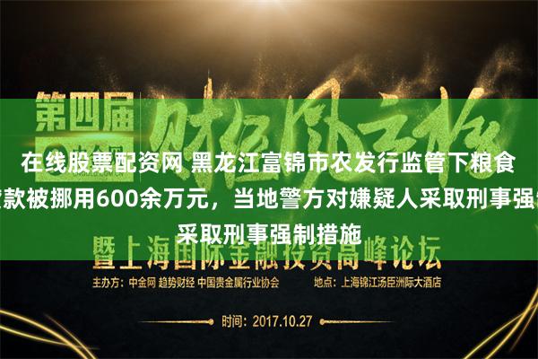 在线股票配资网 黑龙江富锦市农发行监管下粮食收购贷款被挪用600余万元，当地警方对嫌疑人采取刑事强制措施