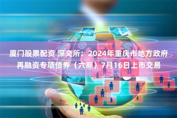 厦门股票配资 深交所：2024年重庆市地方政府再融资专项债券（六期）7月16日上市交易