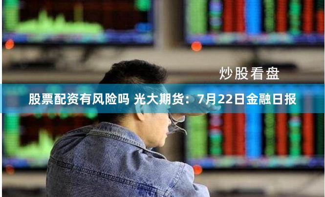 股票配资有风险吗 光大期货：7月22日金融日报