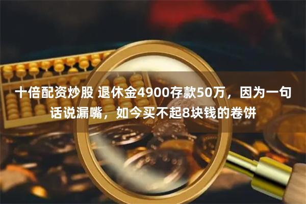 十倍配资炒股 退休金4900存款50万，因为一句话说漏嘴，如今买不起8块钱的卷饼