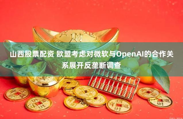 山西股票配资 欧盟考虑对微软与OpenAI的合作关系展开反垄断调查