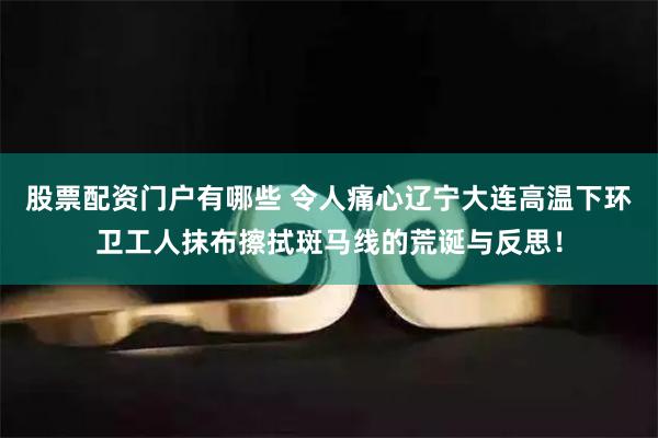 股票配资门户有哪些 令人痛心辽宁大连高温下环卫工人抹布擦拭斑马线的荒诞与反思！