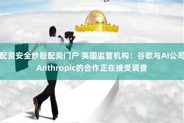 配资安全炒股配资门户 英国监管机构：谷歌与AI公司Anthropic的合作正在接受调查