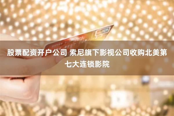 股票配资开户公司 索尼旗下影视公司收购北美第七大连锁影院