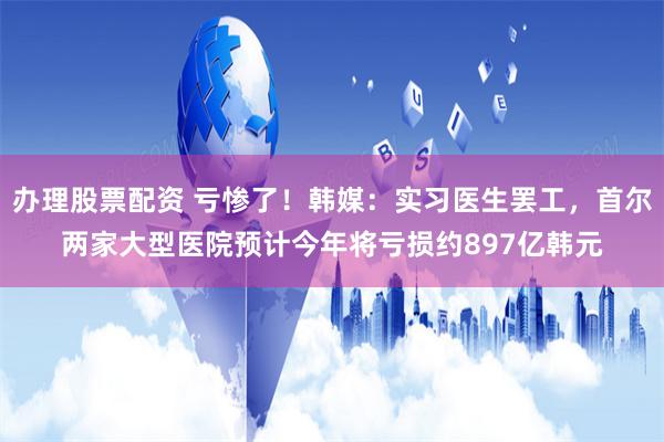 办理股票配资 亏惨了！韩媒：实习医生罢工，首尔两家大型医院预计今年将亏损约897亿韩元