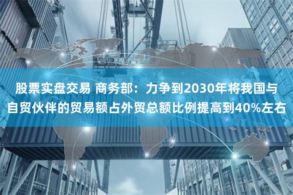 股票实盘交易 商务部：力争到2030年将我国与自贸伙伴的贸易额占外贸总额比例提高到40%左右