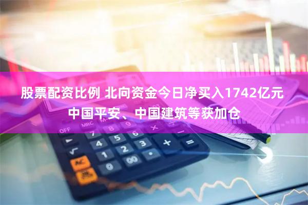 股票配资比例 北向资金今日净买入1742亿元 中国平安、中国建筑等获加仓