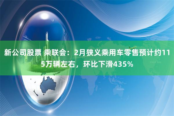 新公司股票 乘联会：2月狭义乘用车零售预计约115万辆左右，环比下滑435%