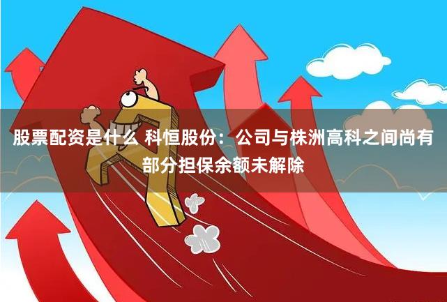 股票配资是什么 科恒股份：公司与株洲高科之间尚有部分担保余额未解除