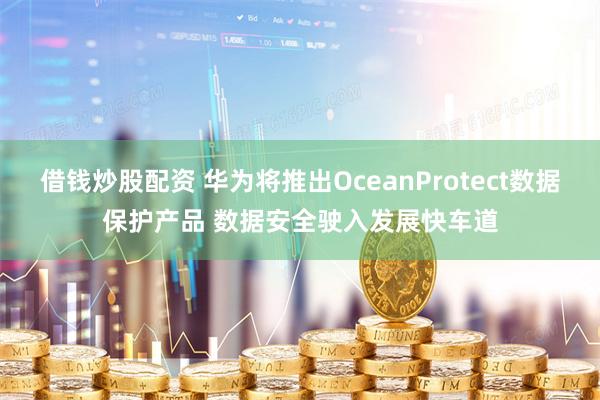 借钱炒股配资 华为将推出OceanProtect数据保护产品 数据安全驶入发展快车道