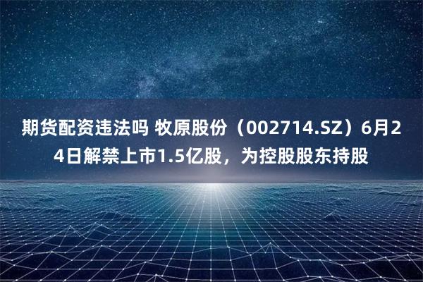 期货配资违法吗 牧原股份（002714.SZ）6月24日解禁上市1.5亿股，为控股股东持股