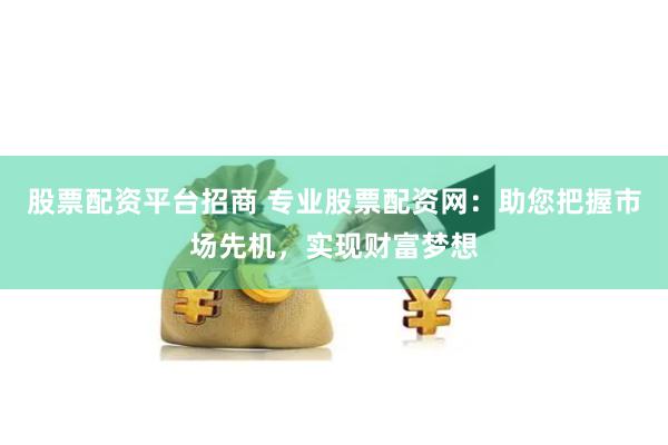 股票配资平台招商 专业股票配资网：助您把握市场先机，实现财富梦想