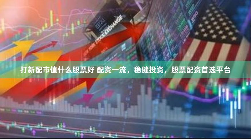 打新配市值什么股票好 配资一流，稳健投资，股票配资首选平台