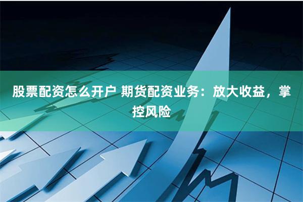 股票配资怎么开户 期货配资业务：放大收益，掌控风险