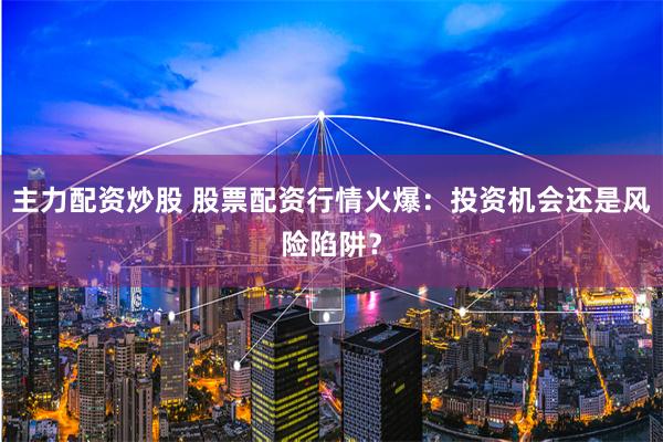 主力配资炒股 股票配资行情火爆：投资机会还是风险陷阱？