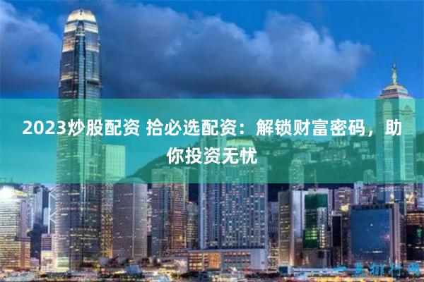2023炒股配资 拾必选配资：解锁财富密码，助你投资无忧