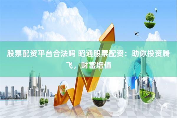 股票配资平台合法吗 昭通股票配资：助你投资腾飞，财富增值