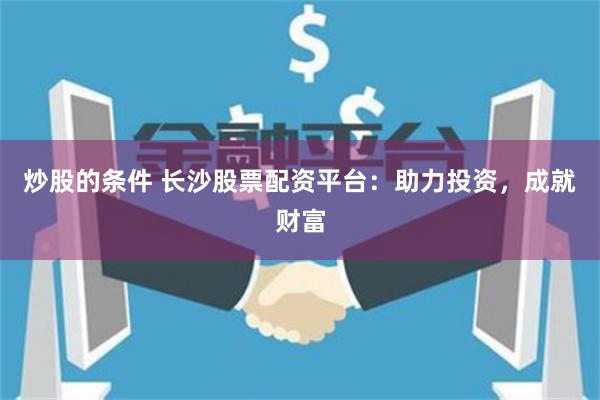 炒股的条件 长沙股票配资平台：助力投资，成就财富