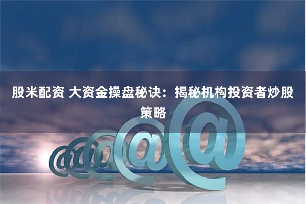 股米配资 大资金操盘秘诀：揭秘机构投资者炒股策略