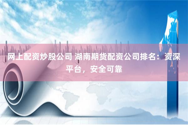 网上配资炒股公司 湖南期货配资公司排名：资深平台，安全可靠
