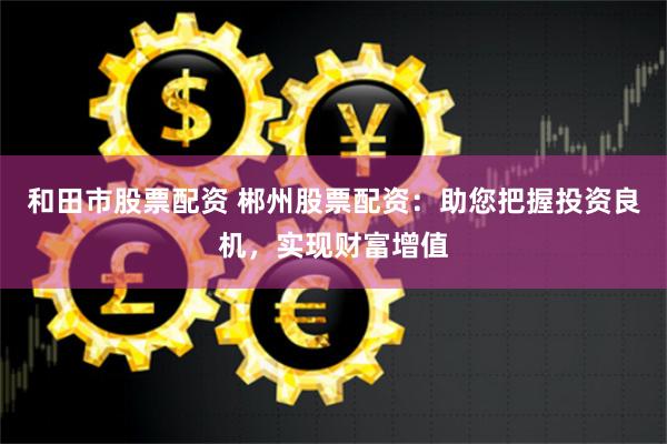 和田市股票配资 郴州股票配资：助您把握投资良机，实现财富增值