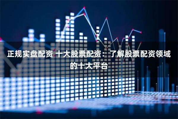正规实盘配资 十大股票配资：了解股票配资领域的十大平台