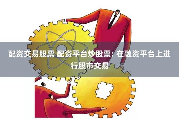 配资交易股票 配资平台炒股票: 在融资平台上进行股市交易