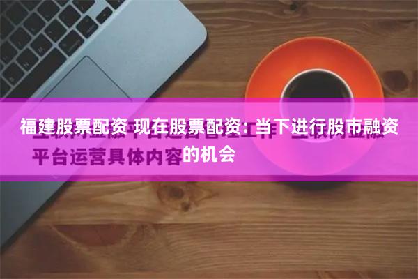 福建股票配资 现在股票配资: 当下进行股市融资的机会