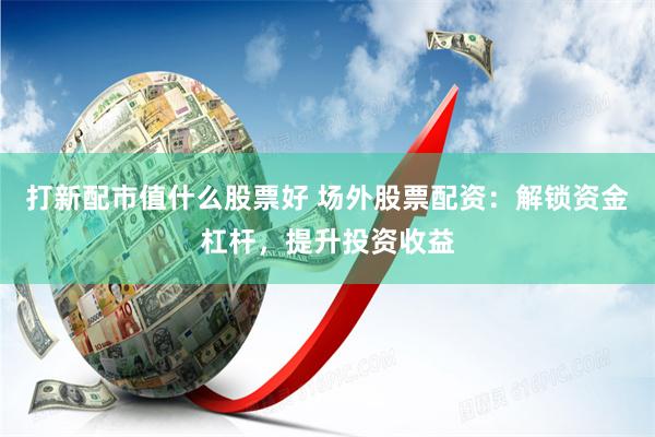 打新配市值什么股票好 场外股票配资：解锁资金杠杆，提升投资收益