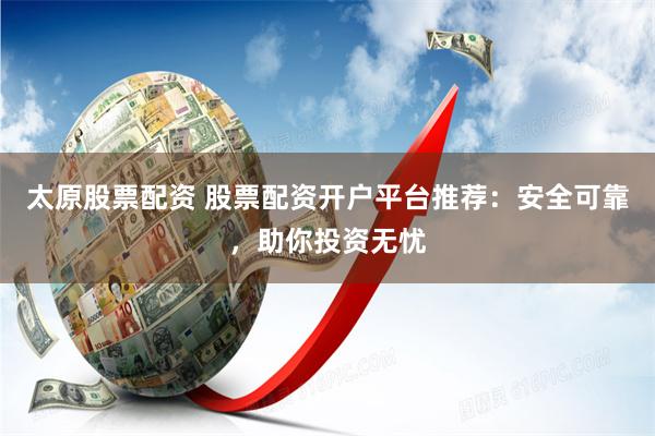 太原股票配资 股票配资开户平台推荐：安全可靠，助你投资无忧